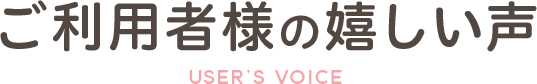 ご利用者様の嬉しい声USER’s VOICE